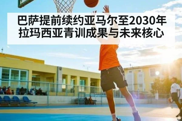 巴萨提前续约亚马尔至2030年拉玛西亚青训成果与未来核心